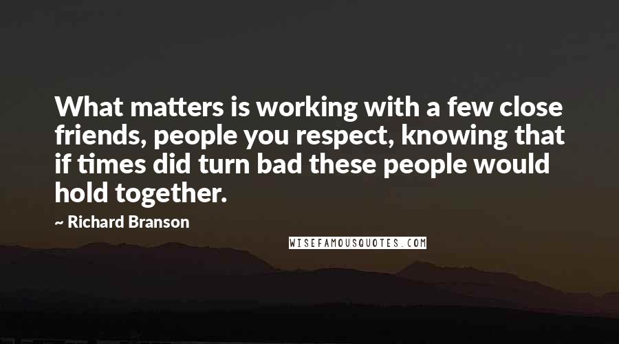 Richard Branson Quotes: What matters is working with a few close friends, people you respect, knowing that if times did turn bad these people would hold together.