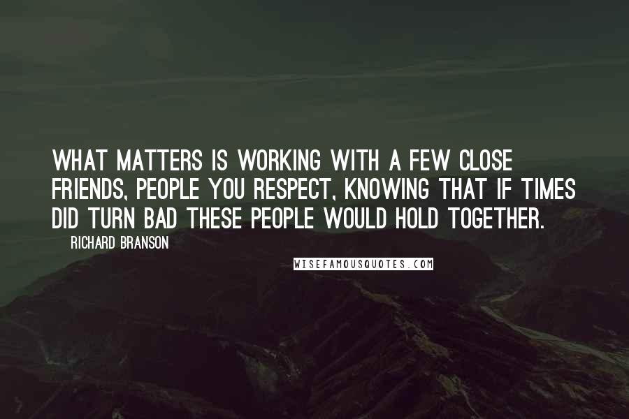 Richard Branson Quotes: What matters is working with a few close friends, people you respect, knowing that if times did turn bad these people would hold together.