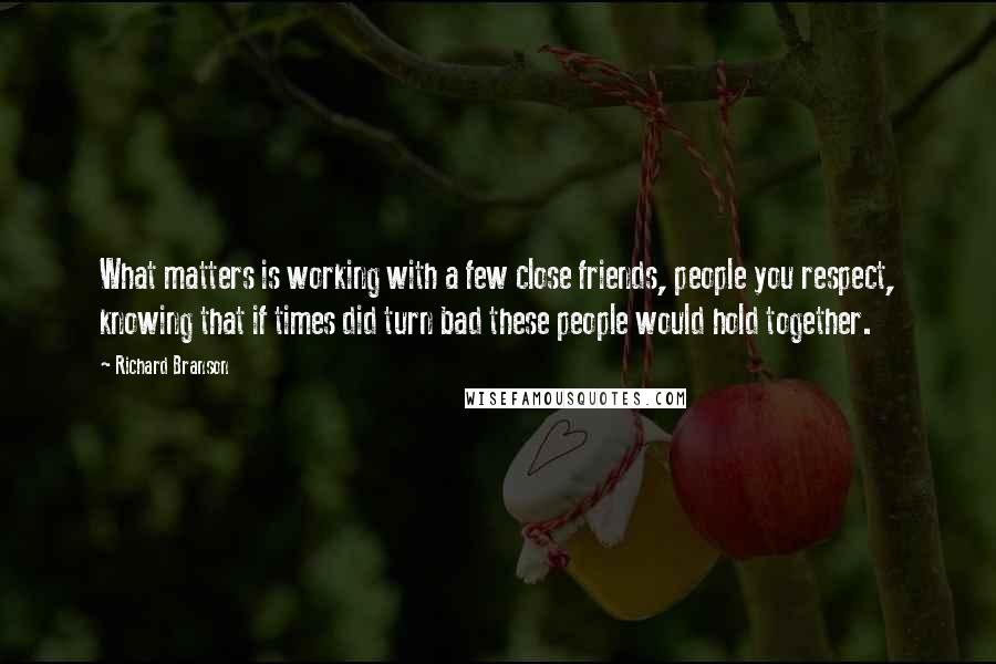 Richard Branson Quotes: What matters is working with a few close friends, people you respect, knowing that if times did turn bad these people would hold together.