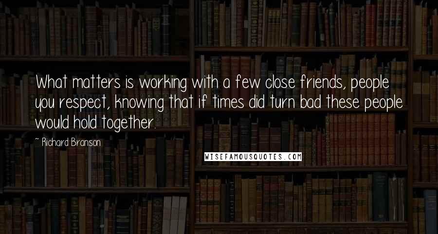 Richard Branson Quotes: What matters is working with a few close friends, people you respect, knowing that if times did turn bad these people would hold together.