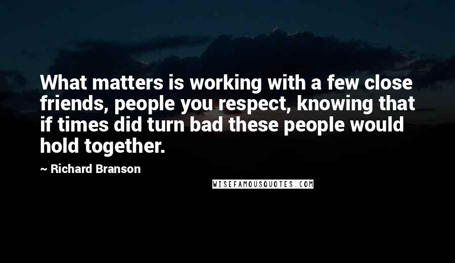 Richard Branson Quotes: What matters is working with a few close friends, people you respect, knowing that if times did turn bad these people would hold together.