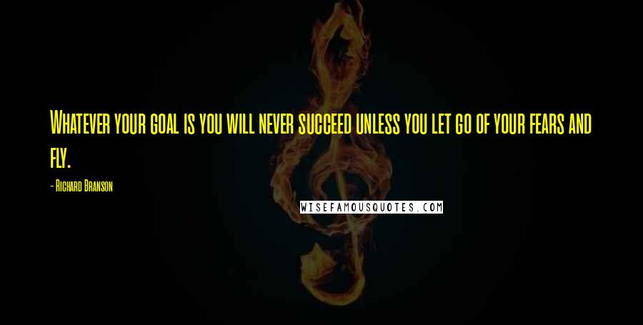 Richard Branson Quotes: Whatever your goal is you will never succeed unless you let go of your fears and fly.