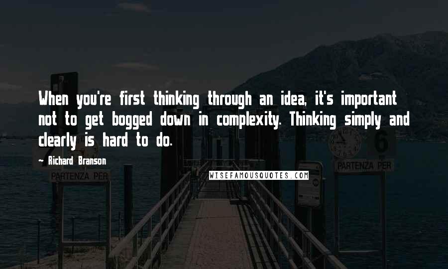 Richard Branson Quotes: When you're first thinking through an idea, it's important not to get bogged down in complexity. Thinking simply and clearly is hard to do.