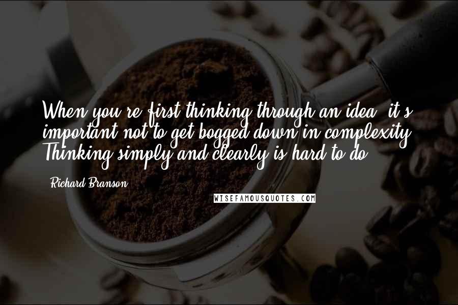 Richard Branson Quotes: When you're first thinking through an idea, it's important not to get bogged down in complexity. Thinking simply and clearly is hard to do.