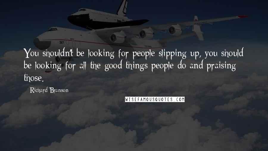 Richard Branson Quotes: You shouldn't be looking for people slipping up, you should be looking for all the good things people do and praising those.
