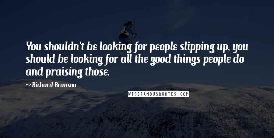 Richard Branson Quotes: You shouldn't be looking for people slipping up, you should be looking for all the good things people do and praising those.