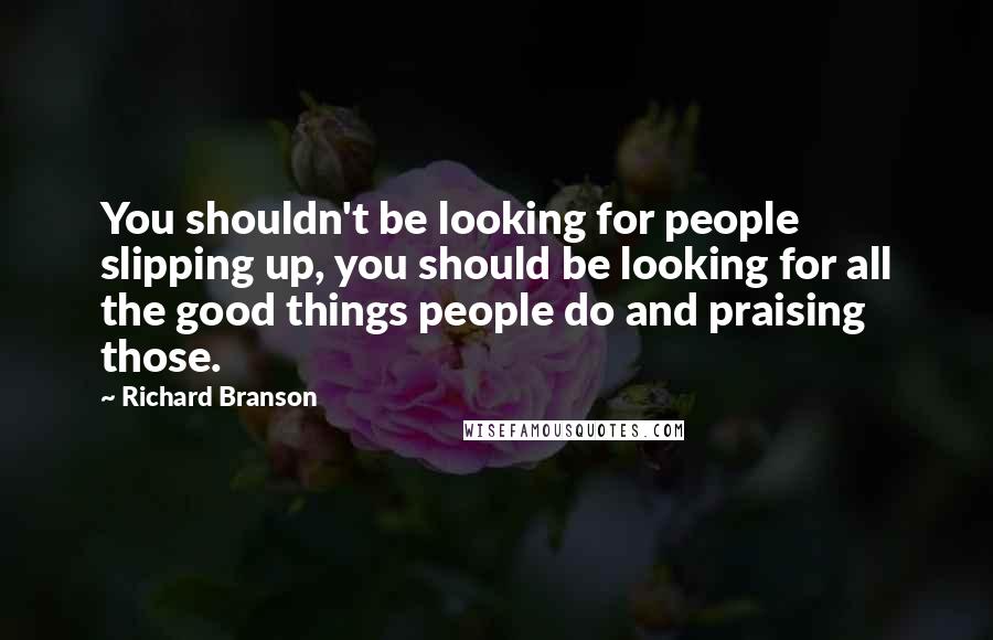 Richard Branson Quotes: You shouldn't be looking for people slipping up, you should be looking for all the good things people do and praising those.