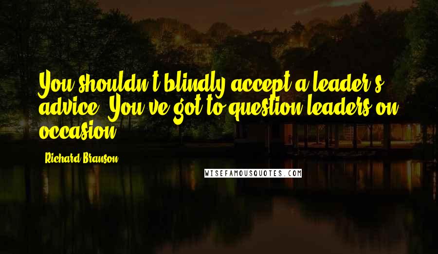 Richard Branson Quotes: You shouldn't blindly accept a leader's advice. You've got to question leaders on occasion.