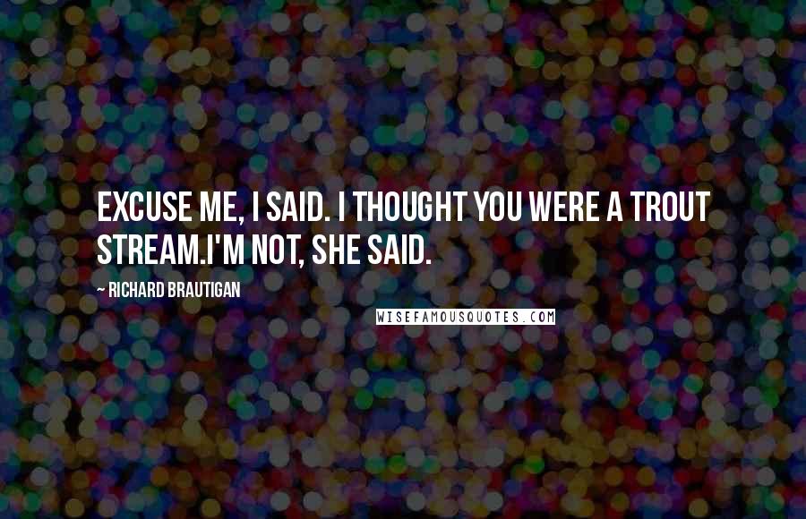 Richard Brautigan Quotes: Excuse me, I said. I thought you were a trout stream.I'm not, she said.