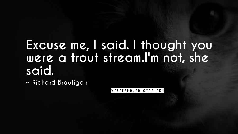 Richard Brautigan Quotes: Excuse me, I said. I thought you were a trout stream.I'm not, she said.