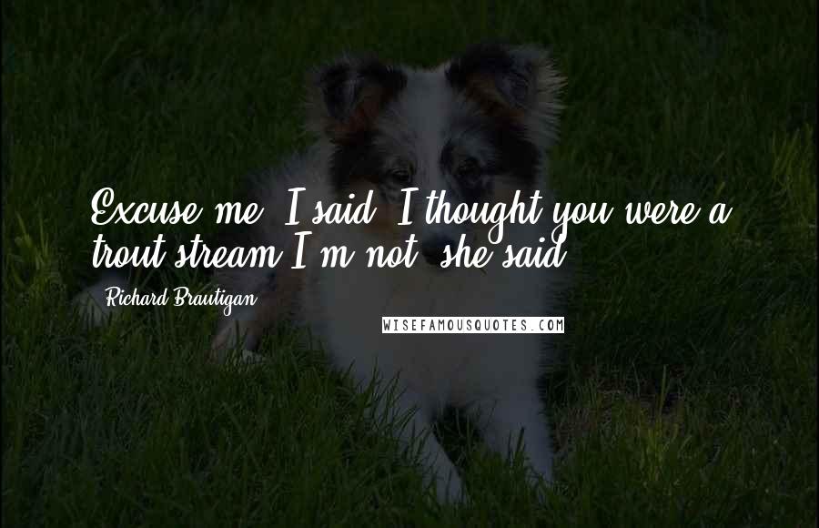 Richard Brautigan Quotes: Excuse me, I said. I thought you were a trout stream.I'm not, she said.