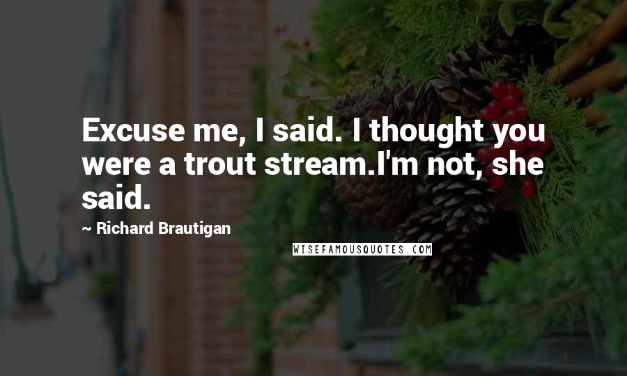 Richard Brautigan Quotes: Excuse me, I said. I thought you were a trout stream.I'm not, she said.