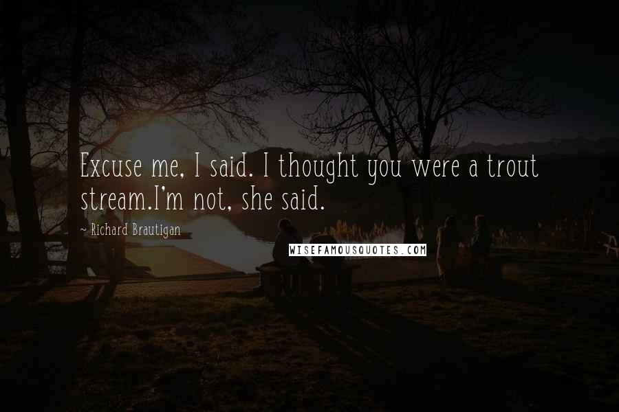 Richard Brautigan Quotes: Excuse me, I said. I thought you were a trout stream.I'm not, she said.