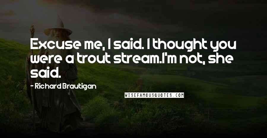 Richard Brautigan Quotes: Excuse me, I said. I thought you were a trout stream.I'm not, she said.