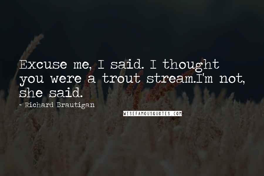 Richard Brautigan Quotes: Excuse me, I said. I thought you were a trout stream.I'm not, she said.