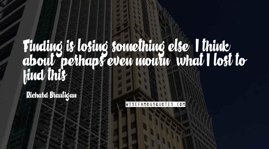 Richard Brautigan Quotes: Finding is losing something else. I think about, perhaps even mourn, what I lost to find this