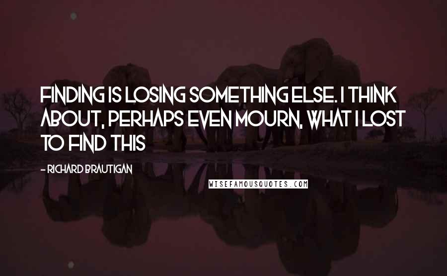 Richard Brautigan Quotes: Finding is losing something else. I think about, perhaps even mourn, what I lost to find this