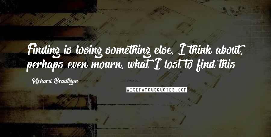 Richard Brautigan Quotes: Finding is losing something else. I think about, perhaps even mourn, what I lost to find this