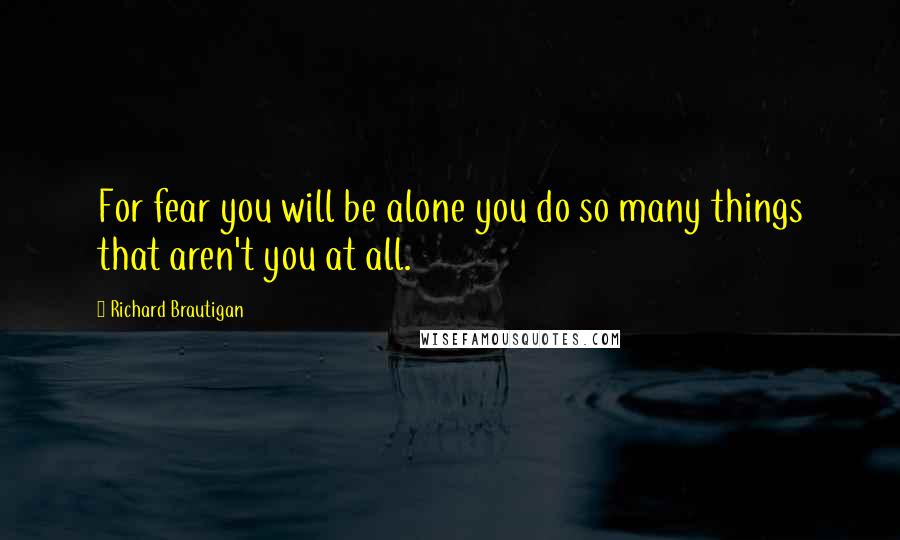 Richard Brautigan Quotes: For fear you will be alone you do so many things that aren't you at all.