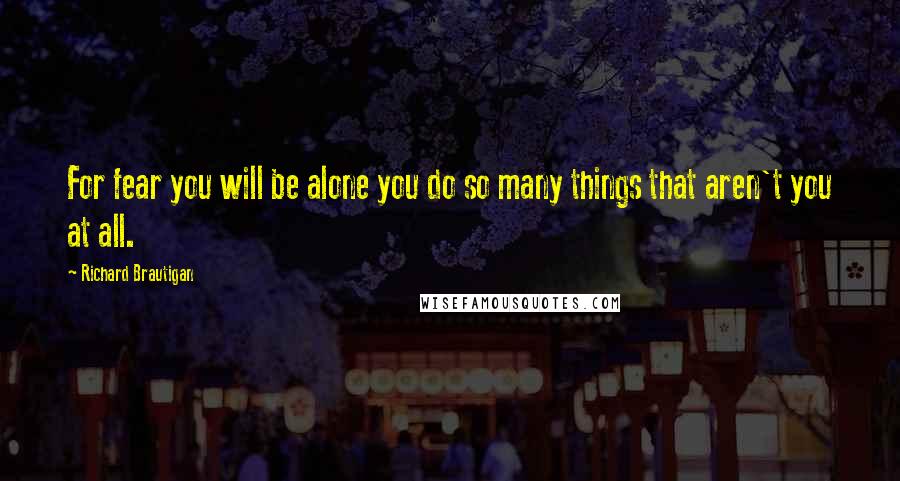 Richard Brautigan Quotes: For fear you will be alone you do so many things that aren't you at all.