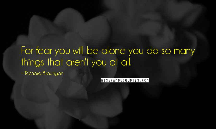 Richard Brautigan Quotes: For fear you will be alone you do so many things that aren't you at all.