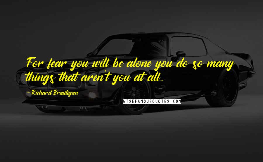 Richard Brautigan Quotes: For fear you will be alone you do so many things that aren't you at all.