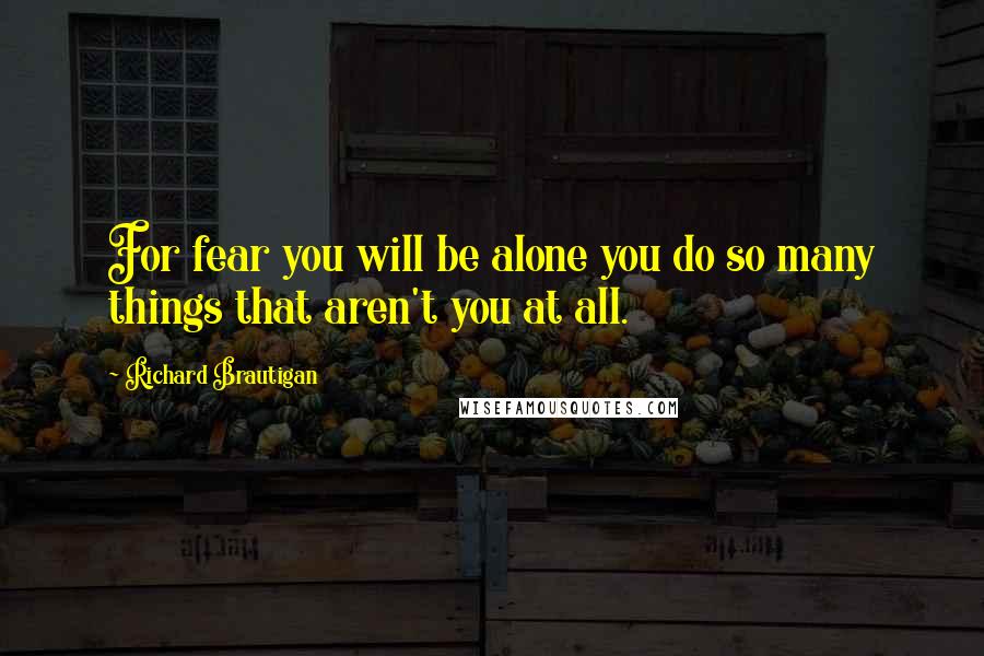 Richard Brautigan Quotes: For fear you will be alone you do so many things that aren't you at all.