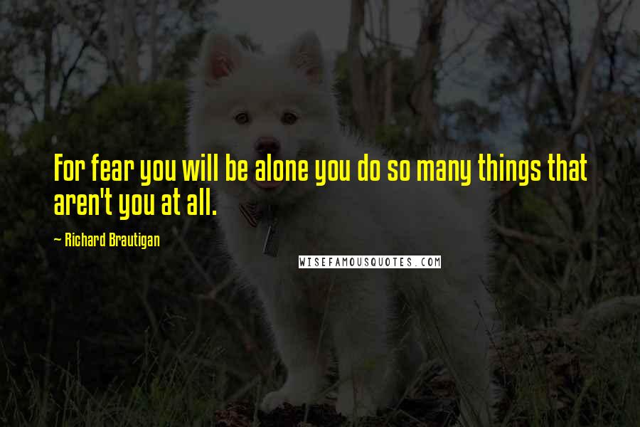 Richard Brautigan Quotes: For fear you will be alone you do so many things that aren't you at all.