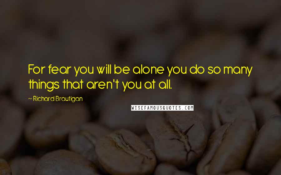 Richard Brautigan Quotes: For fear you will be alone you do so many things that aren't you at all.