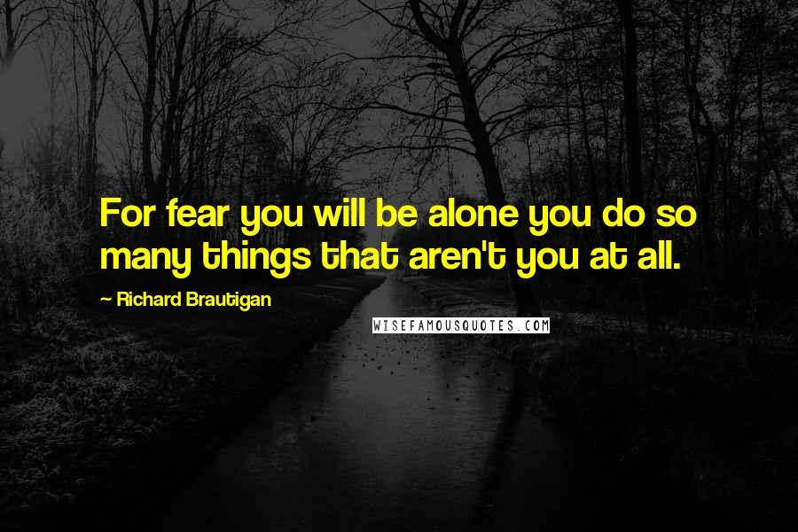 Richard Brautigan Quotes: For fear you will be alone you do so many things that aren't you at all.