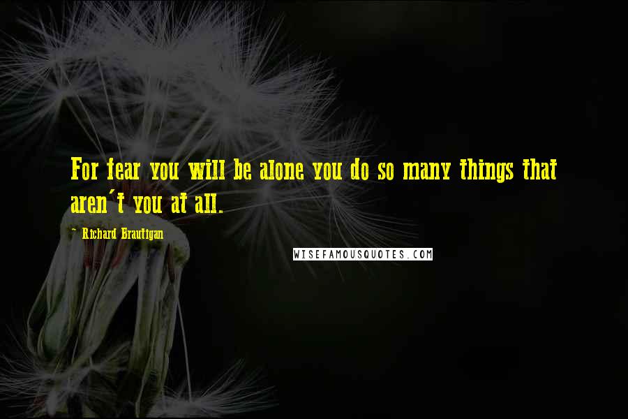 Richard Brautigan Quotes: For fear you will be alone you do so many things that aren't you at all.