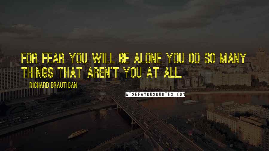 Richard Brautigan Quotes: For fear you will be alone you do so many things that aren't you at all.