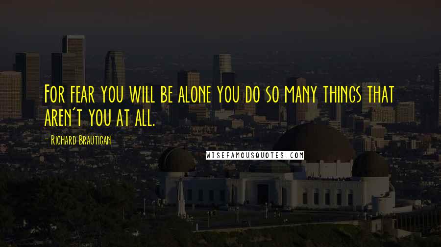 Richard Brautigan Quotes: For fear you will be alone you do so many things that aren't you at all.