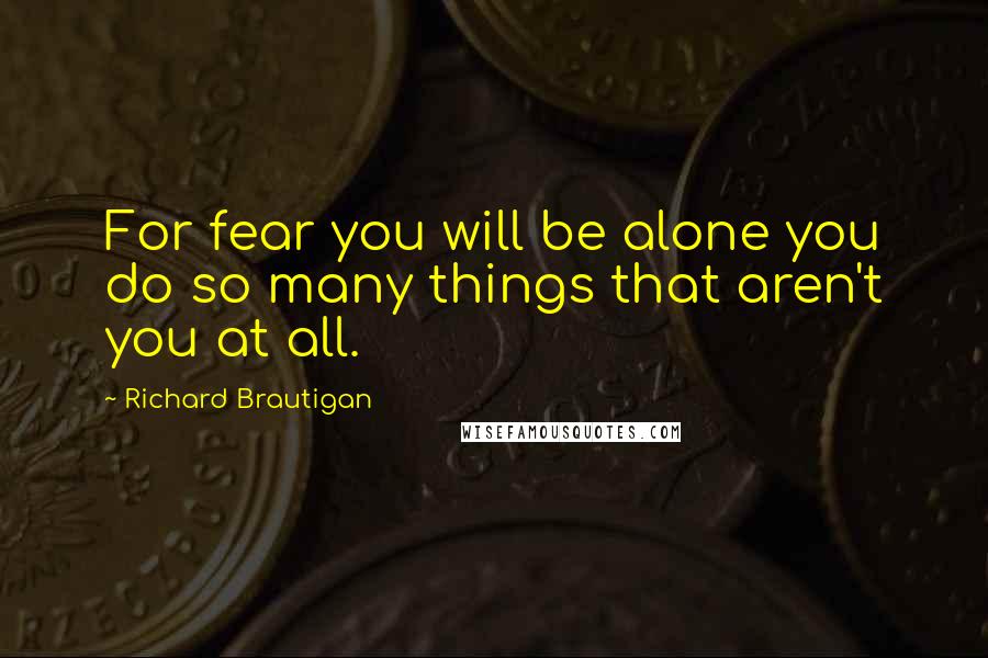 Richard Brautigan Quotes: For fear you will be alone you do so many things that aren't you at all.