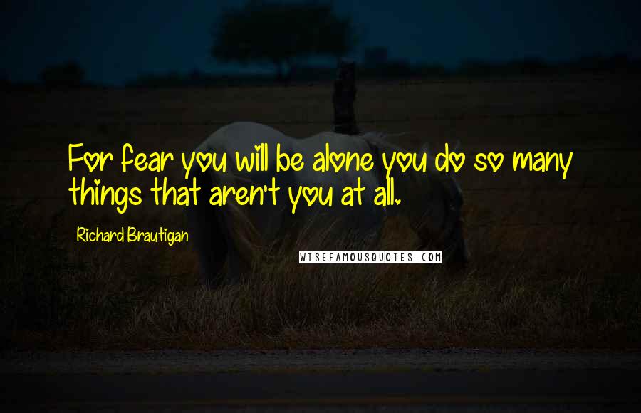 Richard Brautigan Quotes: For fear you will be alone you do so many things that aren't you at all.