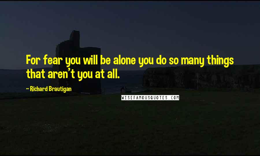 Richard Brautigan Quotes: For fear you will be alone you do so many things that aren't you at all.