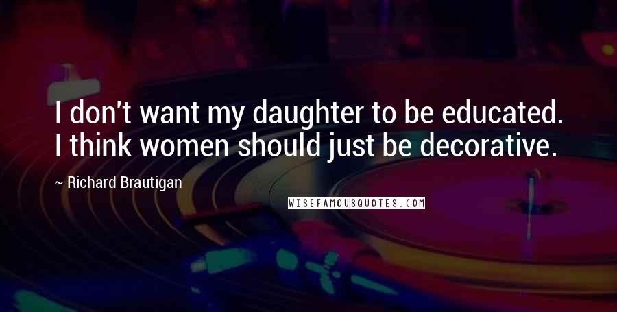 Richard Brautigan Quotes: I don't want my daughter to be educated. I think women should just be decorative.