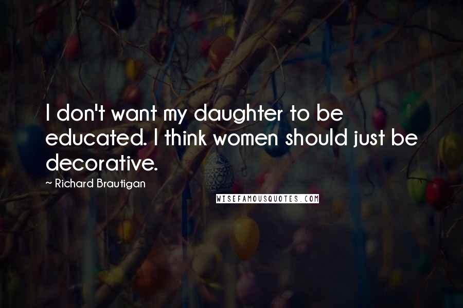 Richard Brautigan Quotes: I don't want my daughter to be educated. I think women should just be decorative.