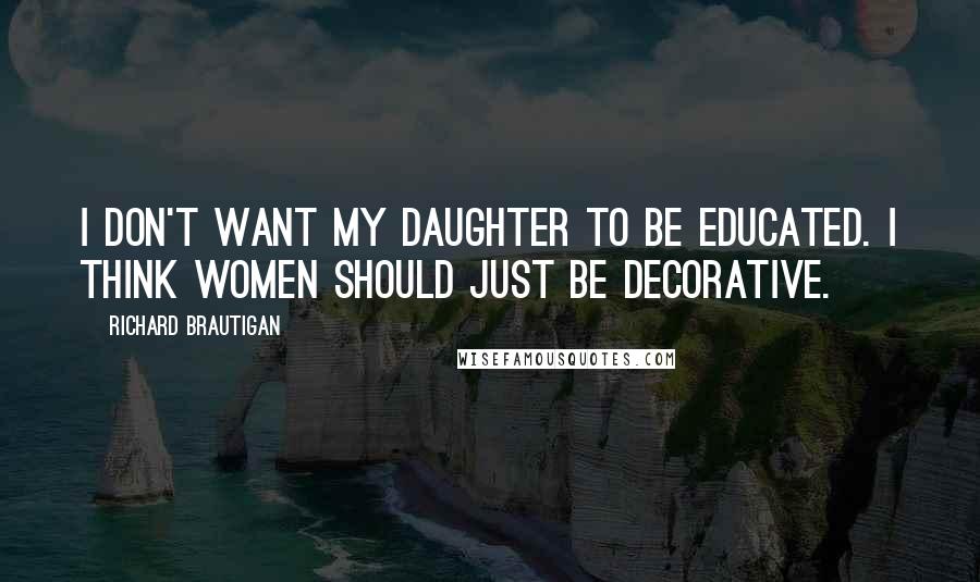 Richard Brautigan Quotes: I don't want my daughter to be educated. I think women should just be decorative.