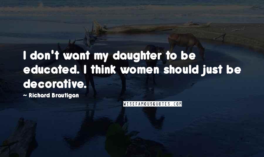 Richard Brautigan Quotes: I don't want my daughter to be educated. I think women should just be decorative.