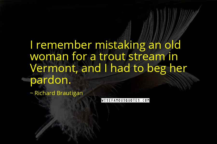 Richard Brautigan Quotes: I remember mistaking an old woman for a trout stream in Vermont, and I had to beg her pardon.