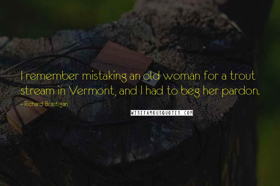 Richard Brautigan Quotes: I remember mistaking an old woman for a trout stream in Vermont, and I had to beg her pardon.