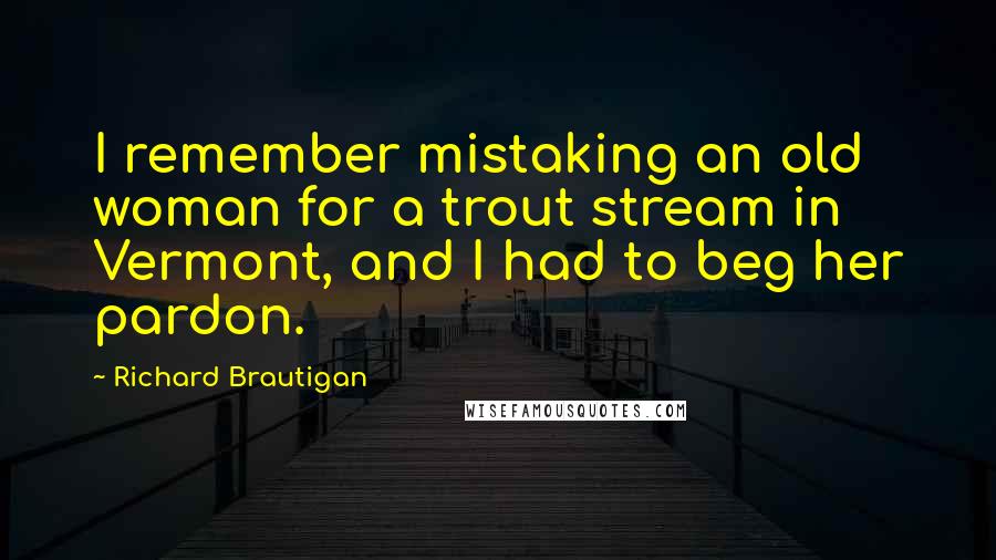 Richard Brautigan Quotes: I remember mistaking an old woman for a trout stream in Vermont, and I had to beg her pardon.