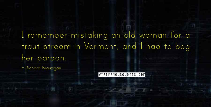 Richard Brautigan Quotes: I remember mistaking an old woman for a trout stream in Vermont, and I had to beg her pardon.