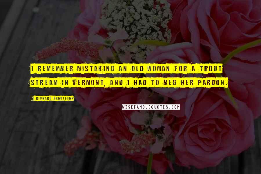 Richard Brautigan Quotes: I remember mistaking an old woman for a trout stream in Vermont, and I had to beg her pardon.