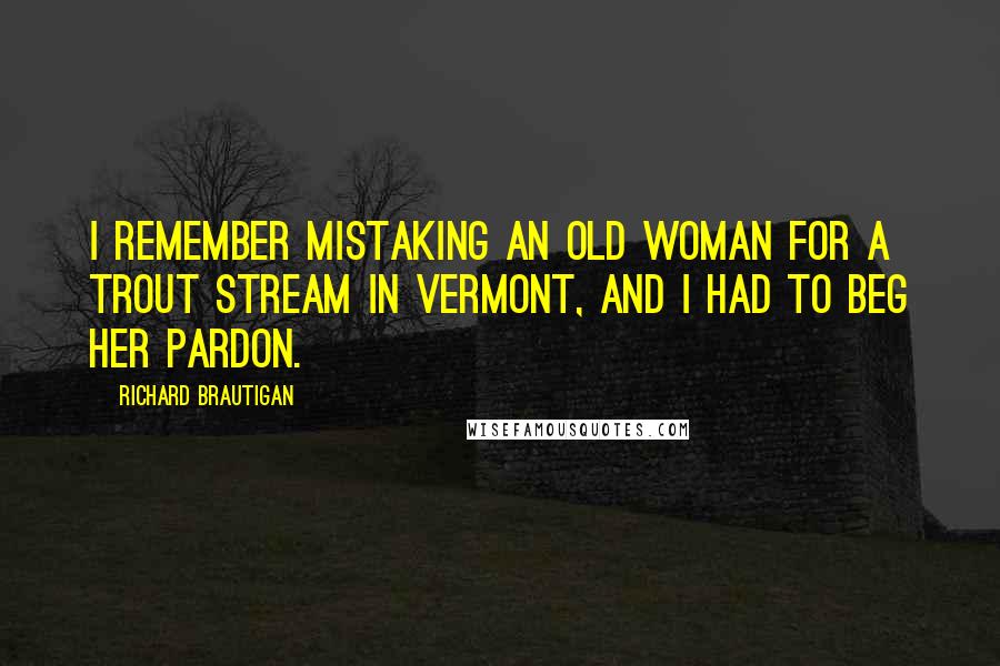 Richard Brautigan Quotes: I remember mistaking an old woman for a trout stream in Vermont, and I had to beg her pardon.