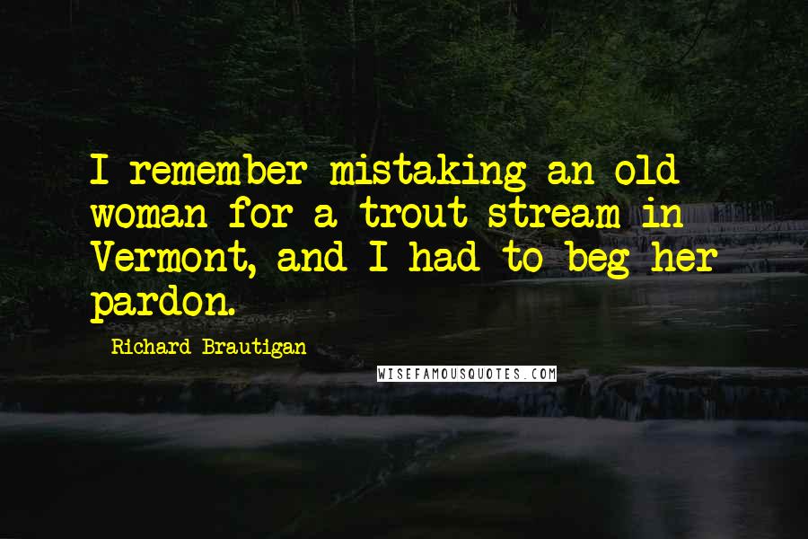 Richard Brautigan Quotes: I remember mistaking an old woman for a trout stream in Vermont, and I had to beg her pardon.