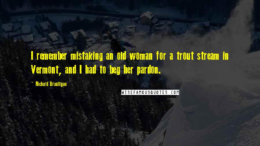 Richard Brautigan Quotes: I remember mistaking an old woman for a trout stream in Vermont, and I had to beg her pardon.