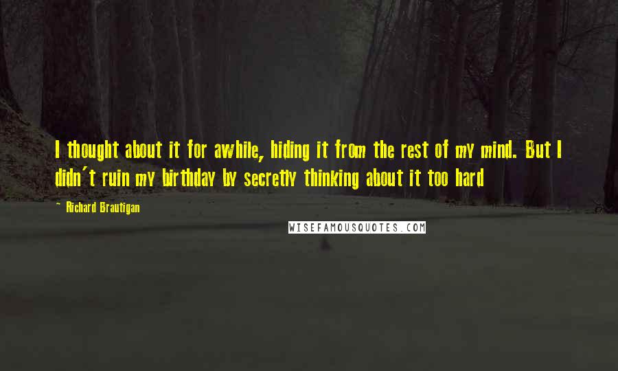 Richard Brautigan Quotes: I thought about it for awhile, hiding it from the rest of my mind. But I didn't ruin my birthday by secretly thinking about it too hard