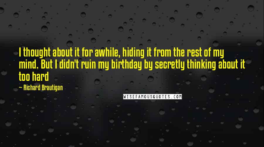 Richard Brautigan Quotes: I thought about it for awhile, hiding it from the rest of my mind. But I didn't ruin my birthday by secretly thinking about it too hard